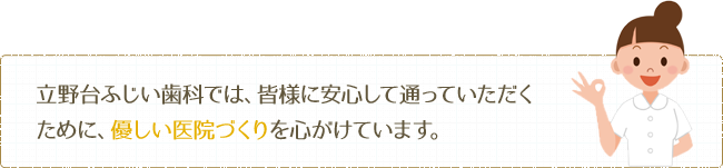 立野台ふじい歯科では、皆様に安心して通っていただくために、優しい医院づくりを心がけています。