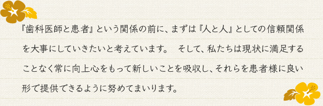 『歯科医師と患者』という関係の前に、まずは『人と人』としての信頼関係を大事にしていきたいと考えています。 そして、私たちは現状に満足することなく常に向上心をもって新しいことを吸収し、それらを患者様に良い形で提供できるように努めてまいります。